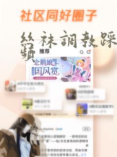 丝袜调教踩踏视频