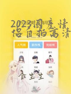 2023国产情侣自拍高清在线