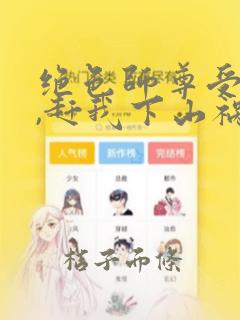 绝色师尊受不了,赶我下山祸害师姐m