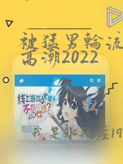 被猛男轮流操到高潮2022