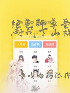 绝色师尊受不了,赶我下山祸害师姐全集