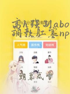 高h强制abo调教肛塞np变态憋尿文