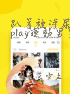 趴着被灌尿多人play运动男男