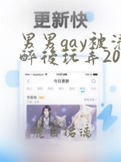 男男gay被灌醉后玩弄2023