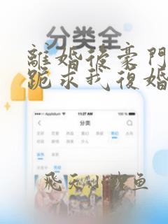 离婚后豪门前夫跪求我复婚在线免费阅读