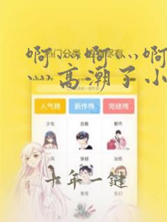 啊灬啊灬啊灬快灬高潮了小视频