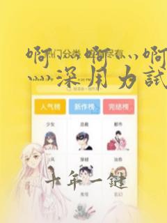 啊灬啊灬啊灬快灬深用力试看