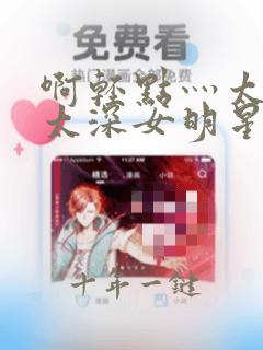 啊轻点灬太粗嗯太深女明星