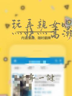 玩弄亲女嗯灬啊灬快灬高潮了小说