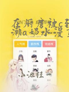 在厨房被c到高潮a奶水漫画：结局+番外