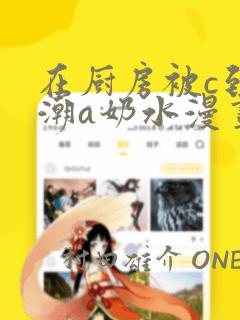 在厨房被c到高潮a奶水漫画：结局+番外