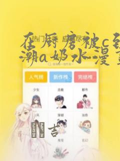 在厨房被c到高潮a奶水漫画