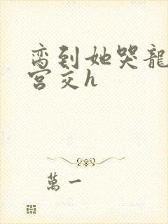 脔到她哭龙双根宫交h