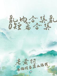 乱肉合集乱500短篇合集