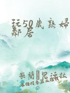 玩50岁熟妇女邻居