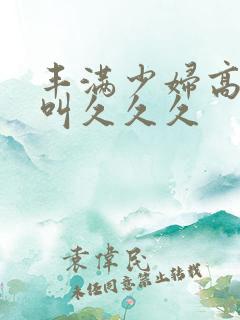 丰满少妇高潮惨叫久久久