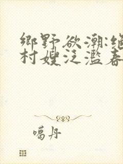 乡野欲潮:绝色村嫂泛滥春情