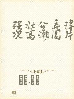 强壮公弄得我次次高潮图片