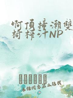 啊顶撞潮双H龙椅榨汁NP
