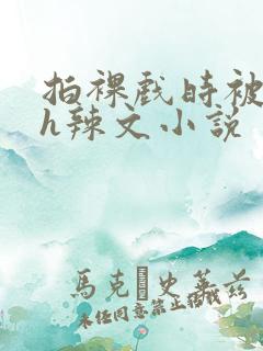 拍裸戏时被c了h辣文小说