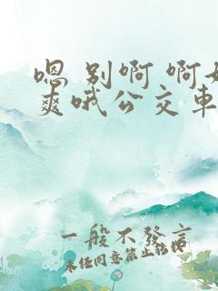 嗯 别啊 啊好爽哦公交车