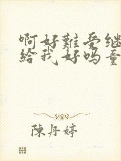 啊好难受继续再给我好吗童声版