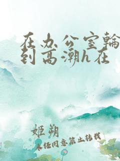 在办公室轮流澡到高潮h在