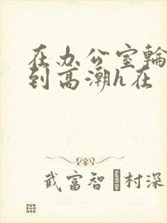 在办公室轮流澡到高潮h在