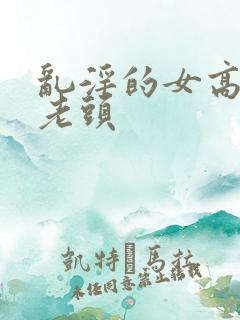 乱淫的女高中和老头