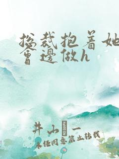 总裁抱着她边开会边做h