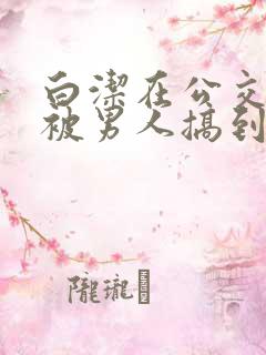 白洁在公交车上被男人搞到高潮