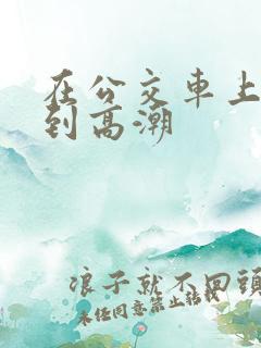 在公交车上被艹到高潮