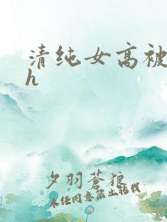 清纯女高被灌满h