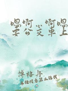 嗯啊…啊嗯嗯还要公交车上