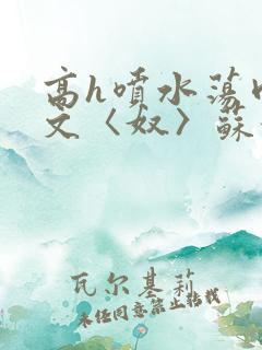 高h喷水荡肉欲文〈奴〉苏妖精