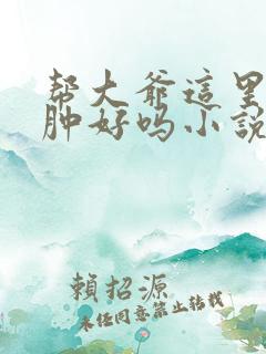 帮大爷这里消消肿好吗小说