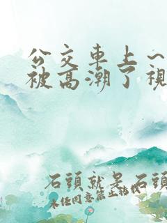 公交车上～嗯啊被高潮了视频
