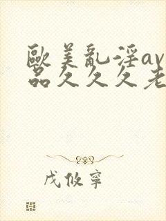 欧美乱淫av精品久久久老妇