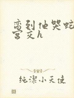 脔到他哭蛇双根宫交h