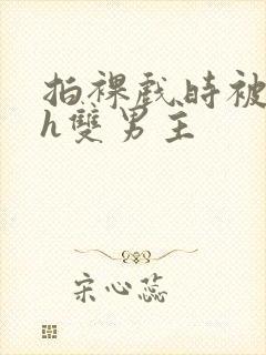 拍裸戏时被c了h双男主