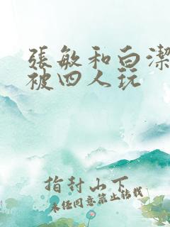 张敏和白洁一起被四人玩