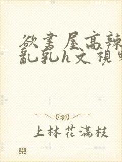 欲书屋高辣h文乱乳h文视频