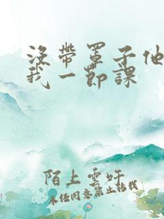 没带罩子他C了我一节课