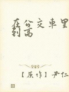 在公交车里c弄到高