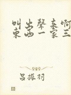 叫出声来啊叫小东西一家三口