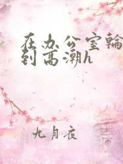 在办公室轮流澡到高潮h