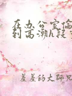 在办公室伦流澡到高潮h段灵兮