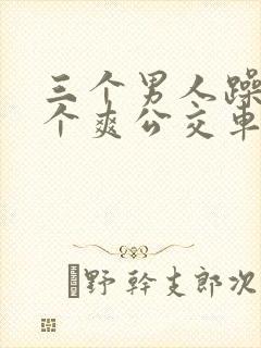 三个男人躁我一个爽公交车上