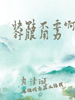 快点不要啊嗯哦舒服用力