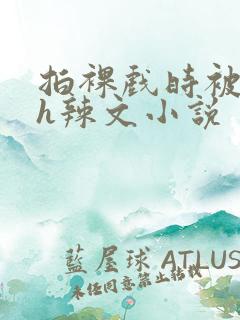 拍裸戏时被c了h辣文小说